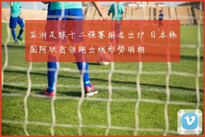 亚洲足球十二强赛排名出炉 日本韩国阿联酋领跑出线形势明朗