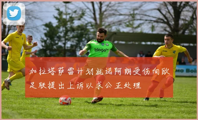 加拉塔萨雷计划就诺阿朗受伤向欧足联提出上诉以求公正处理
