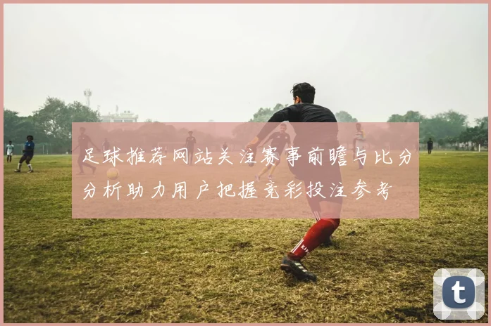 足球推荐网站关注赛事前瞻与比分分析助力用户把握竞彩投注参考