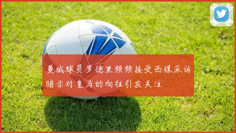 曼城球员罗德里频频接受西媒采访暗示对皇马的向往引发关注