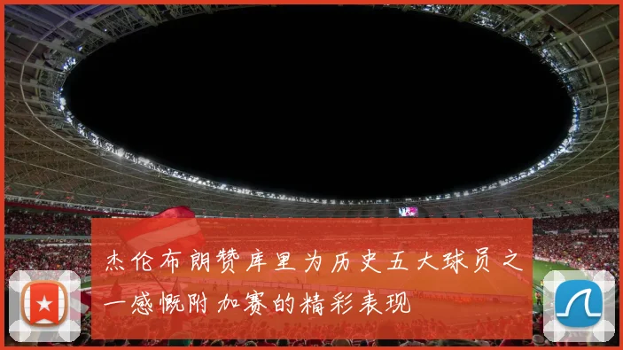 杰伦布朗赞库里为历史五大球员之一感慨附加赛的精彩表现