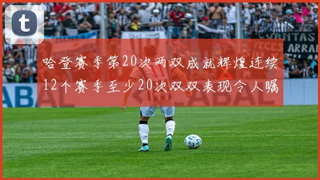 哈登赛季第20次两双成就辉煌连续12个赛季至少20次双双表现令人瞩目