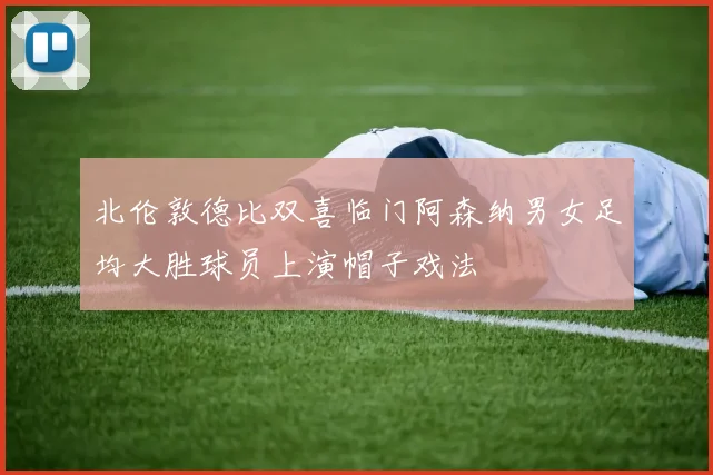 北伦敦德比双喜临门阿森纳男女足均大胜球员上演帽子戏法