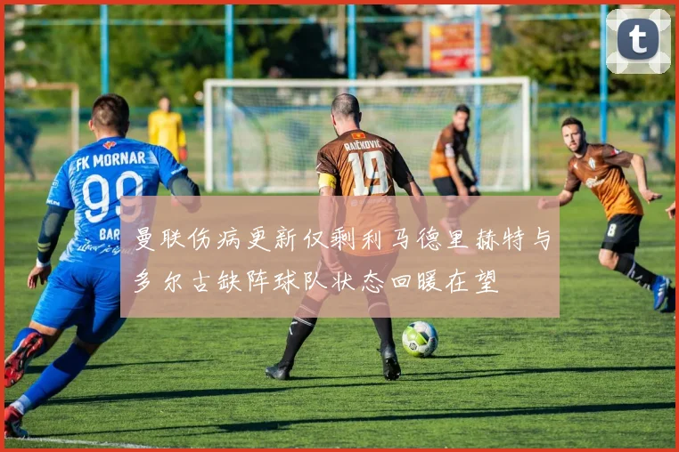 曼联伤病更新仅剩利马德里赫特与多尔古缺阵球队状态回暖在望