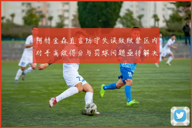 阿特金森直言防守失误致败禁区内对手高效得分与罚球问题亟待解决