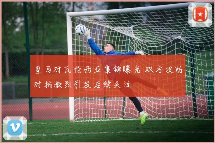 皇马对瓦伦西亚集锦曝光 双方攻防对抗激烈引发后续关注