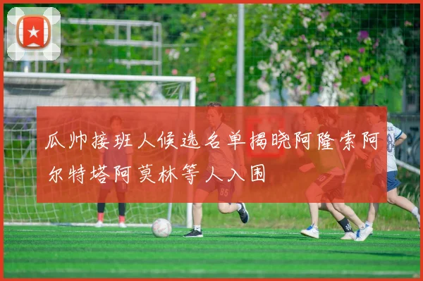 瓜帅接班人候选名单揭晓阿隆索阿尔特塔阿莫林等人入围