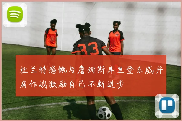 杜兰特感慨与詹姆斯库里登东威并肩作战激励自己不断进步