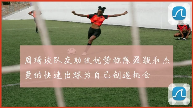 周琦谈队友助攻优势称陈盈骏和杰曼的快速出球为自己创造机会