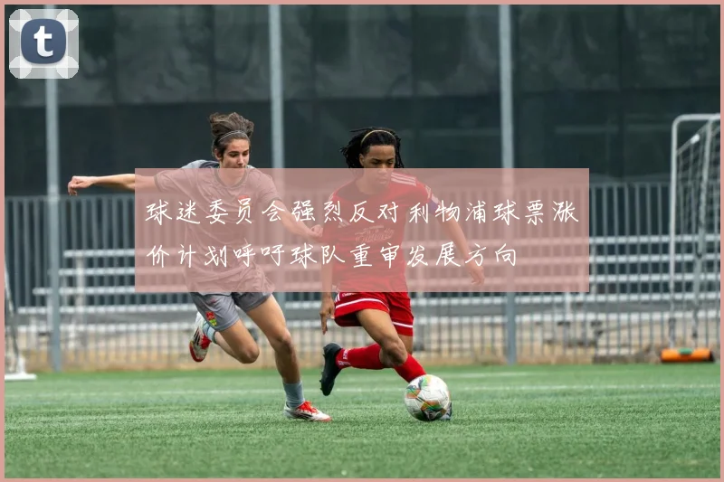 球迷委员会强烈反对利物浦球票涨价计划呼吁球队重审发展方向