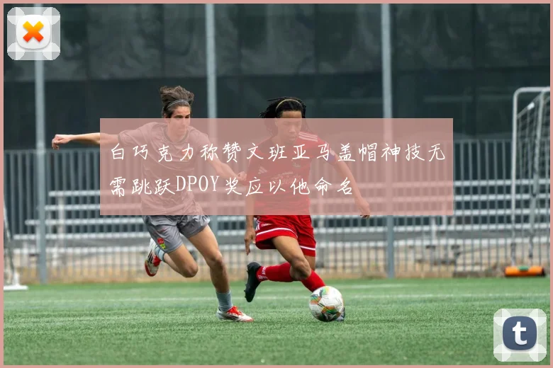 白巧克力称赞文班亚马盖帽神技无需跳跃DPOY奖应以他命名