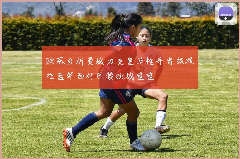 欧冠分析曼城力克皇马枪手晋级艰难蓝军面对巴黎挑战重重