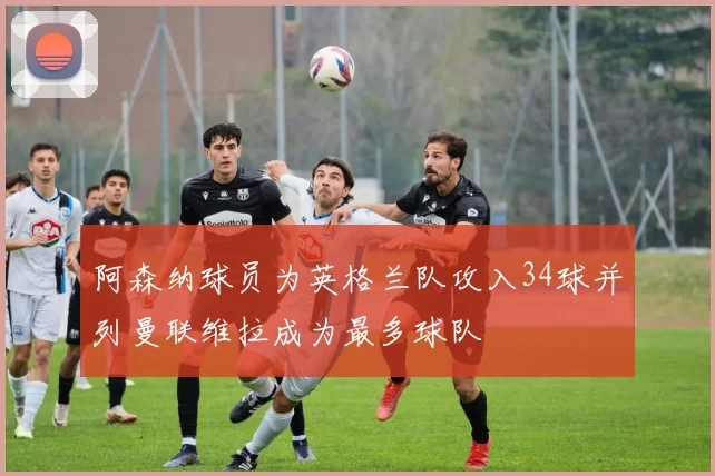阿森纳球员为英格兰队攻入34球并列曼联维拉成为最多球队